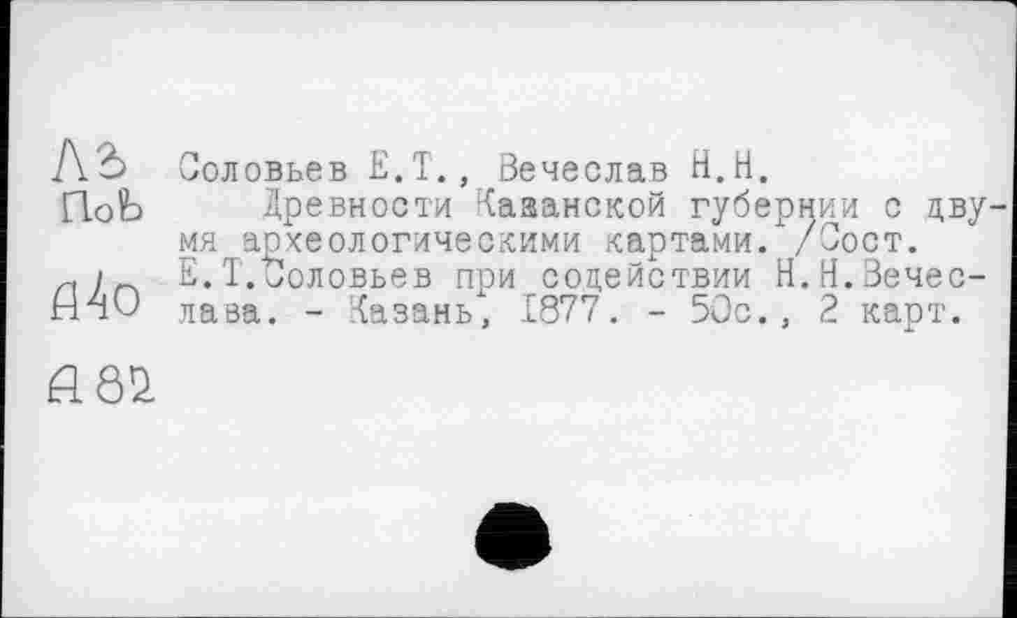 ﻿Ab Соловьев E.T., Вечеслав H.H.
ПоЬ Древности Казанской губернии с дву мя археологическими картами.х/Сост.
л) су Е. Т.‘Соловьев при содействии Н.Н.Зечес-НчО лава. - Казань, 1877. - 50с., 2 карт.